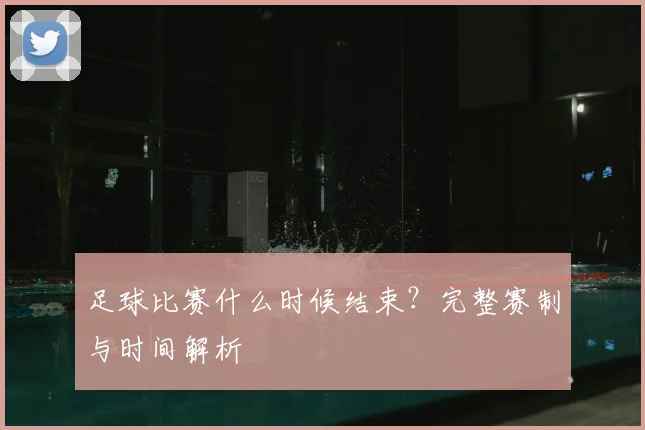 足球比赛什么时候结束？完整赛制与时间解析