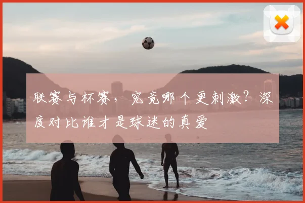 联赛与杯赛，究竟哪个更刺激？深度对比谁才是球迷的真爱