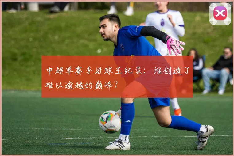 中超单赛季进球王纪录:谁创造了难以逾越的巅峰?