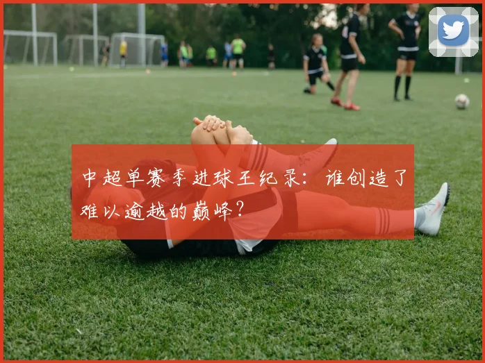 中超单赛季进球王纪录：谁创造了难以逾越的巅峰？