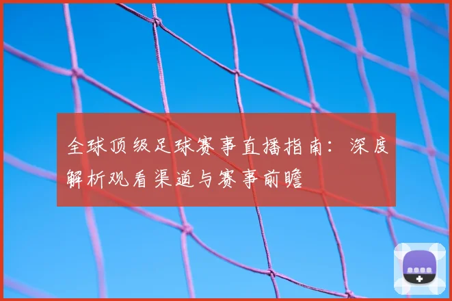 全球顶级足球赛事直播指南:深度解析观看渠道与赛事前瞻