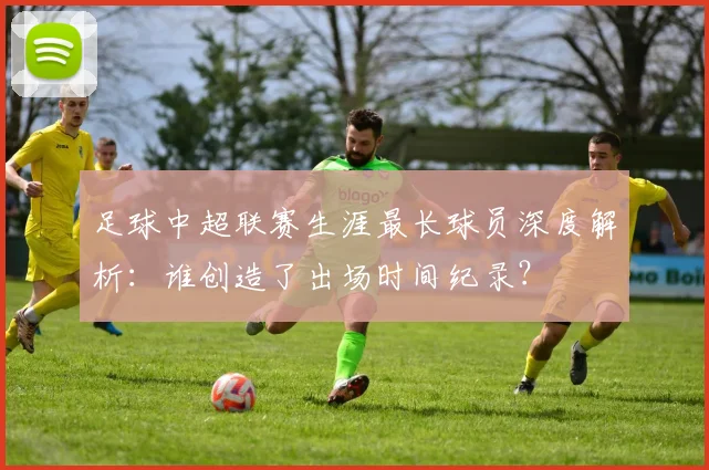 足球中超联赛生涯最长球员深度解析：谁创造了出场时间纪录？